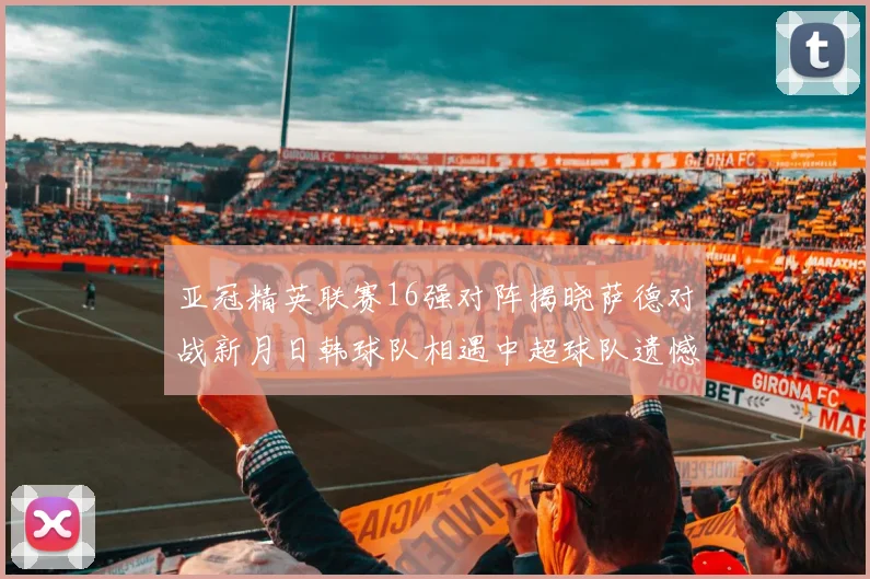亚冠精英联赛16强对阵揭晓萨德对战新月日韩球队相遇中超球队遗憾出局