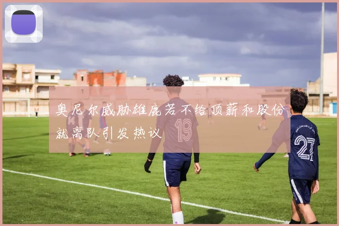 奥尼尔威胁雄鹿若不给顶薪和股份就离队引发热议