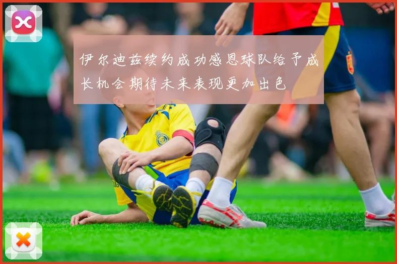 伊尔迪兹续约成功感恩球队给予成长机会期待未来表现更加出色