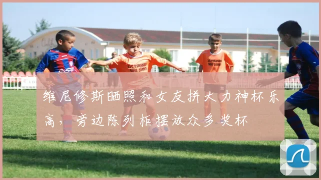 维尼修斯晒照和女友拼大力神杯乐高，旁边陈列柜摆放众多奖杯