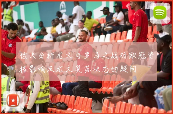 佐夫分析尤文与罗马之战对欧冠资格影响及尤文复苏状态的疑问