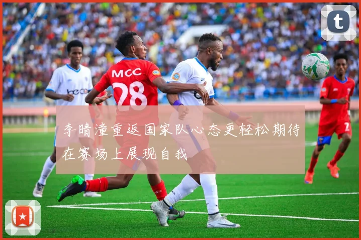 李晴潼重返国家队心态更轻松期待在赛场上展现自我
