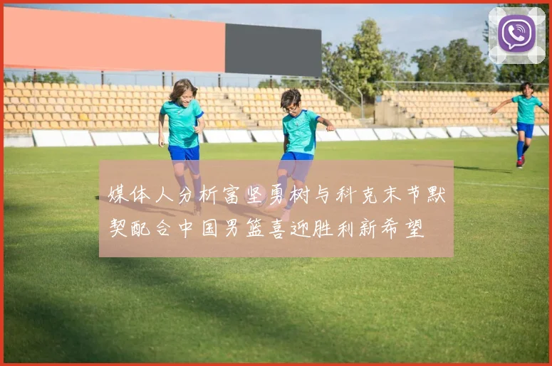 媒体人分析富坚勇树与科克末节默契配合中国男篮喜迎胜利新希望