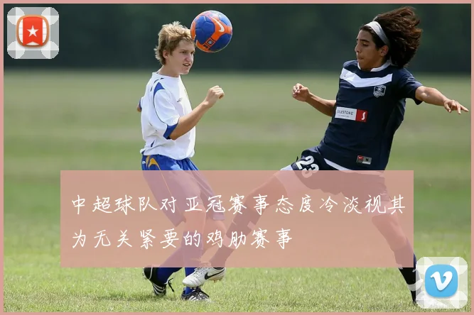 中超球队对亚冠赛事态度冷淡视其为无关紧要的鸡肋赛事