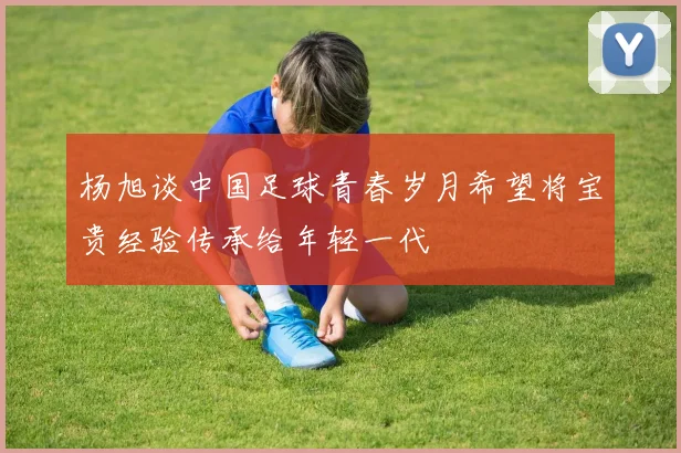 杨旭谈中国足球青春岁月希望将宝贵经验传承给年轻一代