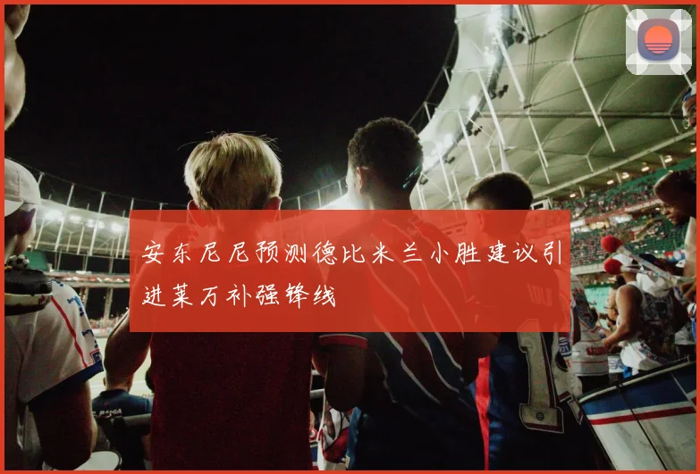 安东尼尼预测德比米兰小胜建议引进莱万补强锋线