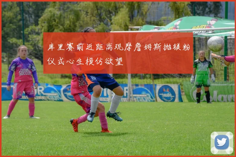 库里赛前近距离观摩詹姆斯抛镁粉仪式心生模仿欲望
