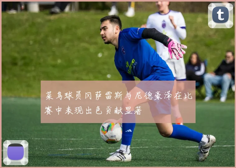 菜鸟球员冈萨雷斯与尼德豪泽在比赛中表现出色贡献显著