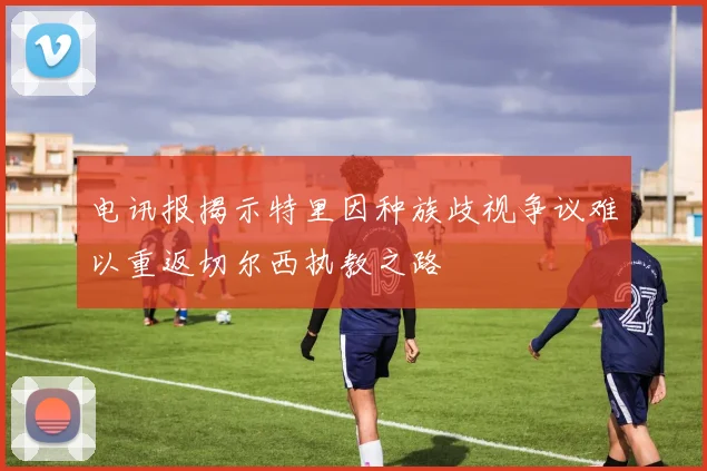 电讯报揭示特里因种族歧视争议难以重返切尔西执教之路