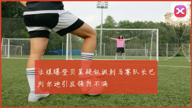 法媒曝登贝莱疑似讽刺马赛队长巴列尔迪引发强烈不满