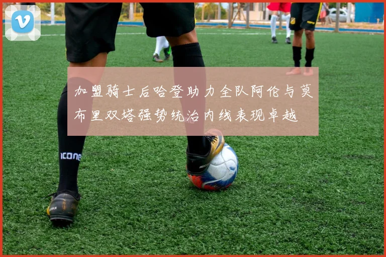 加盟骑士后哈登助力全队阿伦与莫布里双塔强势统治内线表现卓越