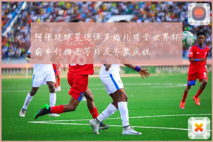 阿根廷球星德保罗婚礼将于世界杯前举行梅西等好友齐聚庆祝
