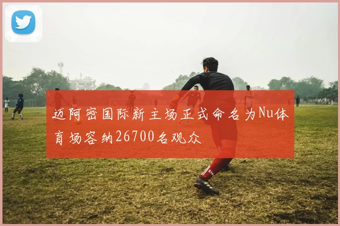 迈阿密国际新主场正式命名为Nu体育场容纳26700名观众