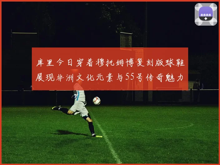 库里今日穿着穆托姆博复刻版球鞋展现非洲文化元素与55号传奇魅力