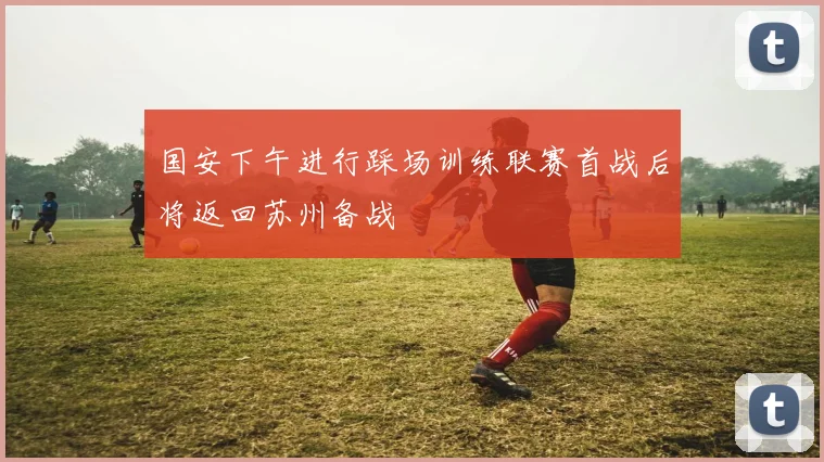 国安下午进行踩场训练联赛首战后将返回苏州备战