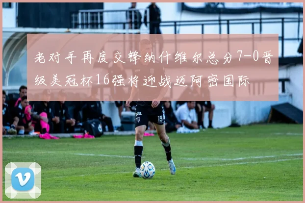 老对手再度交锋纳什维尔总分7-0晋级美冠杯16强将迎战迈阿密国际