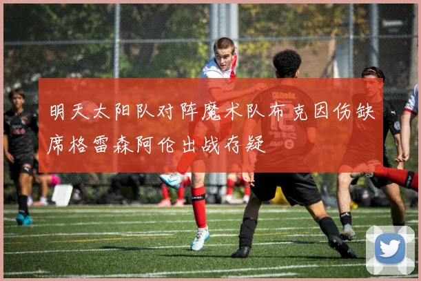 明天太阳队对阵魔术队布克因伤缺席格雷森阿伦出战存疑