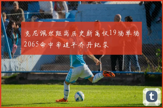 克尼佩尔距离历史新高仅19场单场2065命中率追平乔丹纪录