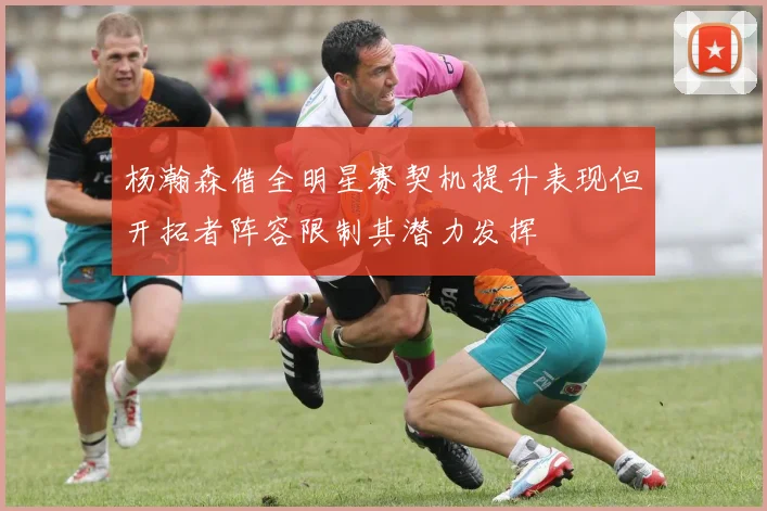 杨瀚森借全明星赛契机提升表现但开拓者阵容限制其潜力发挥