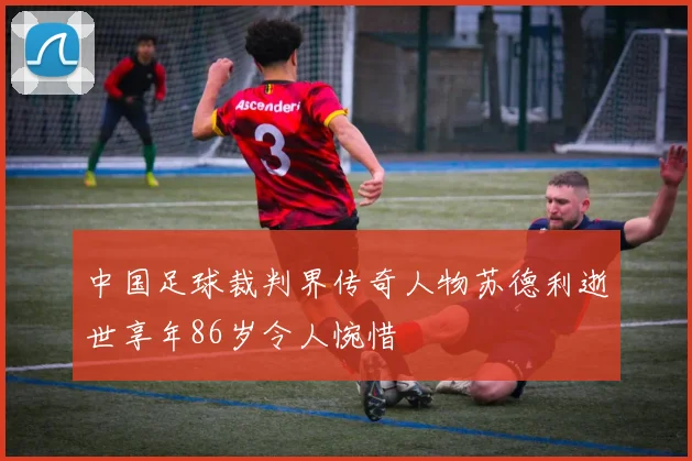 中国足球裁判界传奇人物苏德利逝世享年86岁令人惋惜
